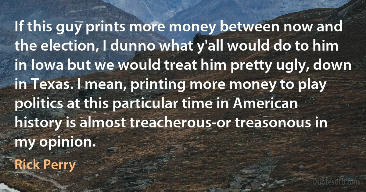 If this guy prints more money between now and the election, I dunno what y'all would do to him in Iowa but we would treat him pretty ugly, down in Texas. I mean, printing more money to play politics at this particular time in American history is almost treacherous-or treasonous in my opinion. (Rick Perry)