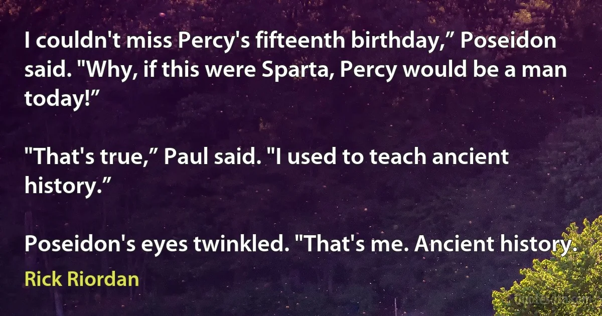 I couldn't miss Percy's fifteenth birthday,” Poseidon said. "Why, if this were Sparta, Percy would be a man today!”

"That's true,” Paul said. "I used to teach ancient history.”

Poseidon's eyes twinkled. "That's me. Ancient history. (Rick Riordan)