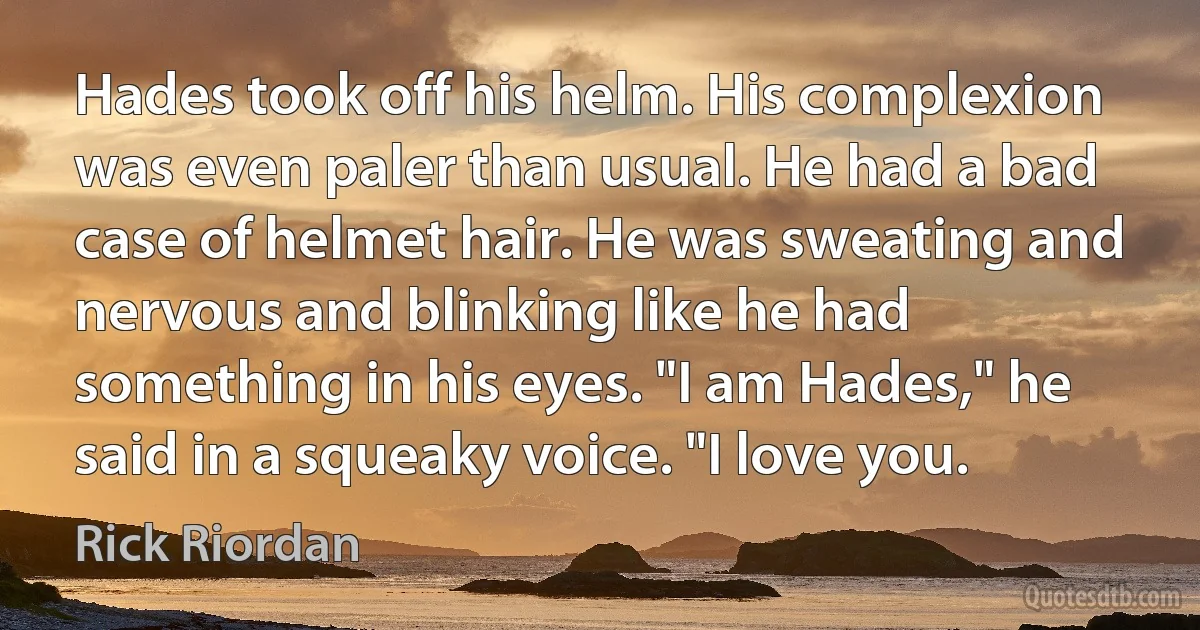 Hades took off his helm. His complexion was even paler than usual. He had a bad case of helmet hair. He was sweating and nervous and blinking like he had something in his eyes. "I am Hades," he said in a squeaky voice. "I love you. (Rick Riordan)