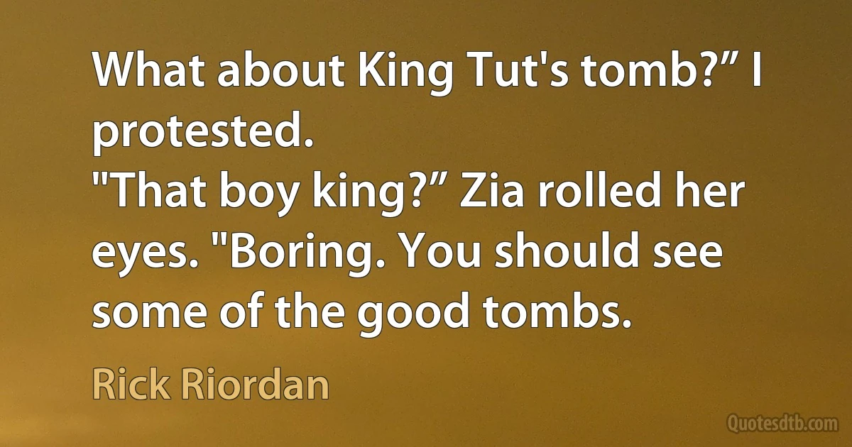 What about King Tut's tomb?” I protested.
"That boy king?” Zia rolled her eyes. "Boring. You should see some of the good tombs. (Rick Riordan)