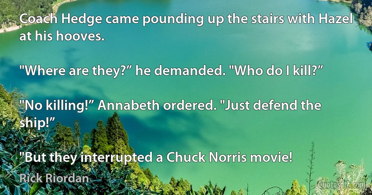 Coach Hedge came pounding up the stairs with Hazel at his hooves.

"Where are they?” he demanded. "Who do I kill?”

"No killing!” Annabeth ordered. "Just defend the ship!”

"But they interrupted a Chuck Norris movie! (Rick Riordan)