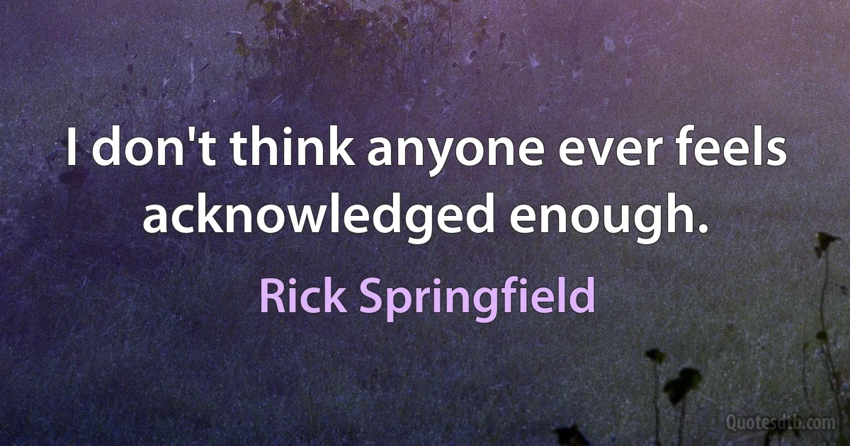 I don't think anyone ever feels acknowledged enough. (Rick Springfield)