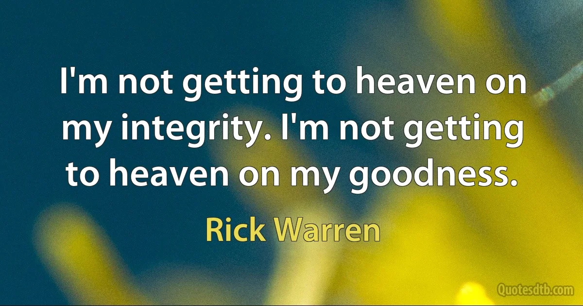 I'm not getting to heaven on my integrity. I'm not getting to heaven on my goodness. (Rick Warren)