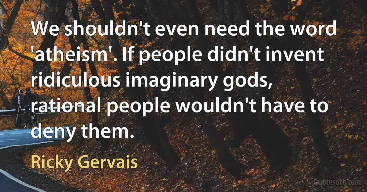 We shouldn't even need the word 'atheism'. If people didn't invent ridiculous imaginary gods, rational people wouldn't have to deny them. (Ricky Gervais)