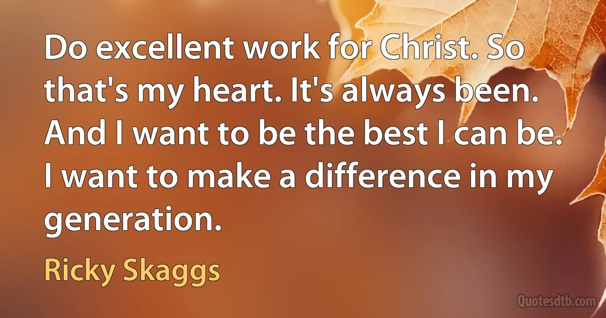 Do excellent work for Christ. So that's my heart. It's always been. And I want to be the best I can be. I want to make a difference in my generation. (Ricky Skaggs)