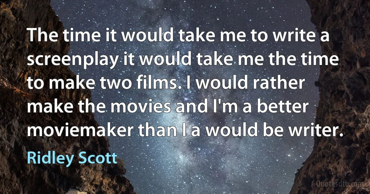 The time it would take me to write a screenplay it would take me the time to make two films. I would rather make the movies and I'm a better moviemaker than I a would be writer. (Ridley Scott)