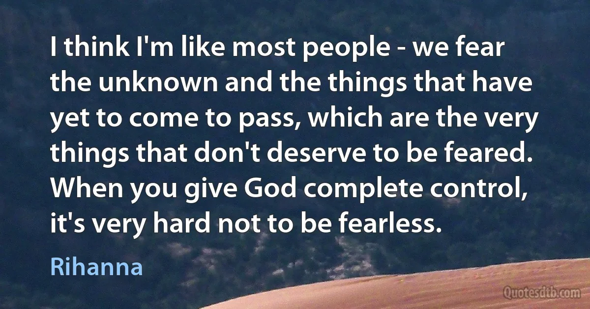 I think I'm like most people - we fear the unknown and the things that have yet to come to pass, which are the very things that don't deserve to be feared. When you give God complete control, it's very hard not to be fearless. (Rihanna)