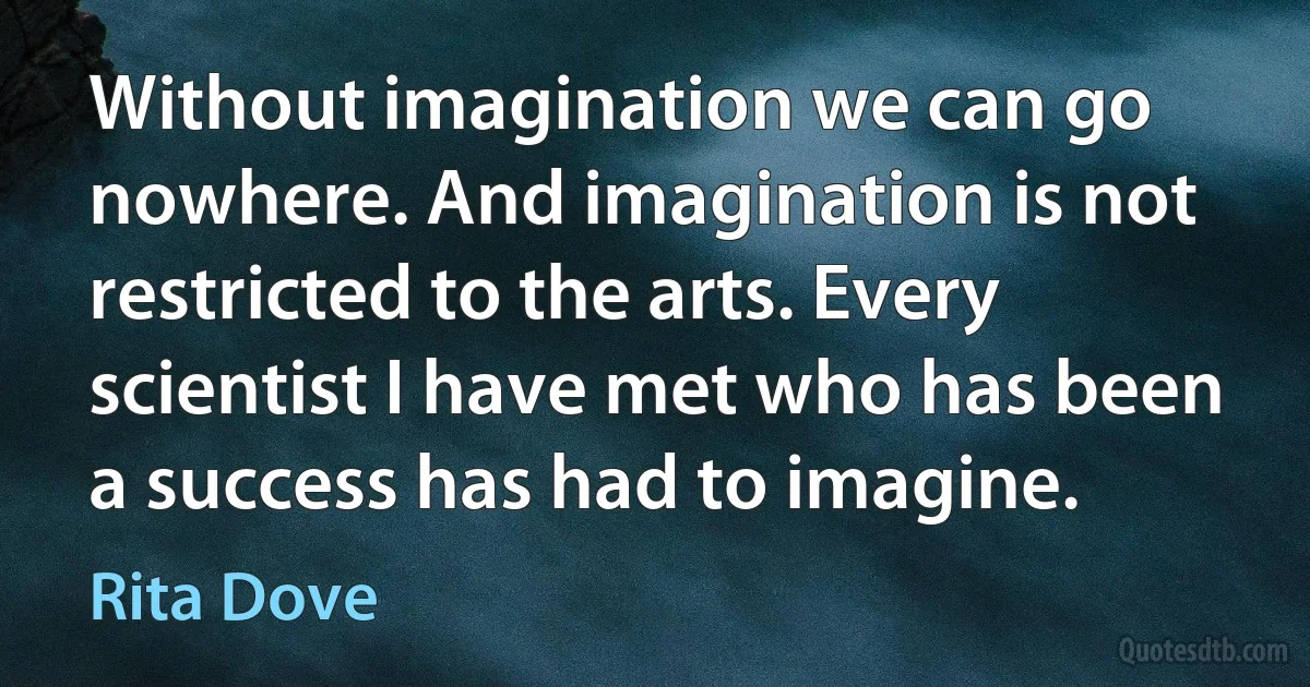 Without imagination we can go nowhere. And imagination is not restricted to the arts. Every scientist I have met who has been a success has had to imagine. (Rita Dove)