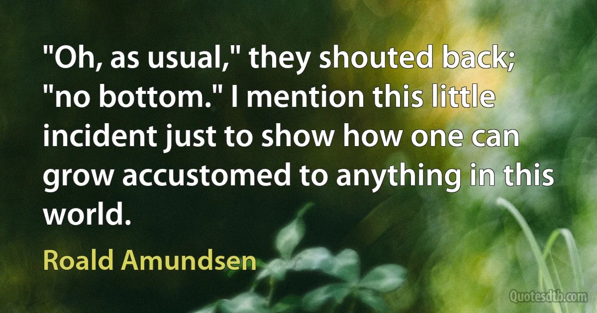 "Oh, as usual," they shouted back; "no bottom." I mention this little incident just to show how one can grow accustomed to anything in this world. (Roald Amundsen)
