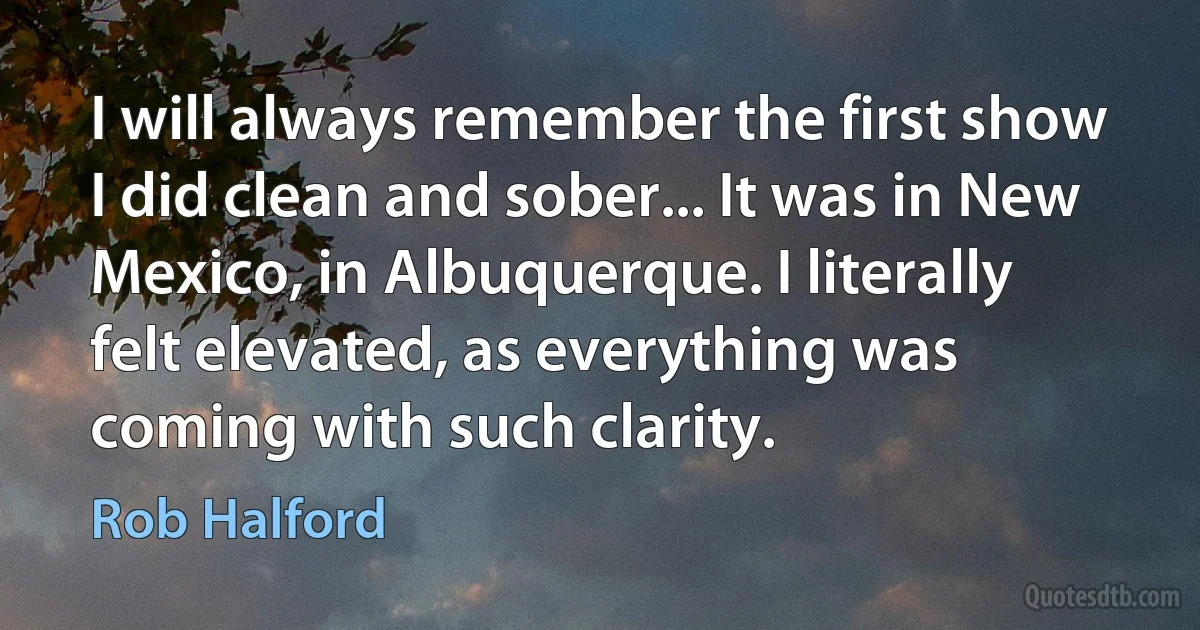 I will always remember the first show I did clean and sober... It was in New Mexico, in Albuquerque. I literally felt elevated, as everything was coming with such clarity. (Rob Halford)