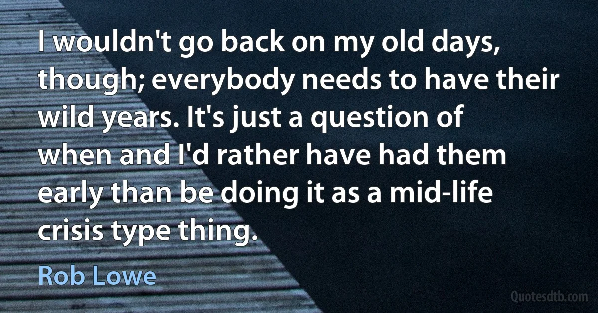 I wouldn't go back on my old days, though; everybody needs to have their wild years. It's just a question of when and I'd rather have had them early than be doing it as a mid-life crisis type thing. (Rob Lowe)