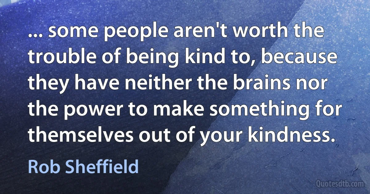 ... some people aren't worth the trouble of being kind to, because they have neither the brains nor the power to make something for themselves out of your kindness. (Rob Sheffield)