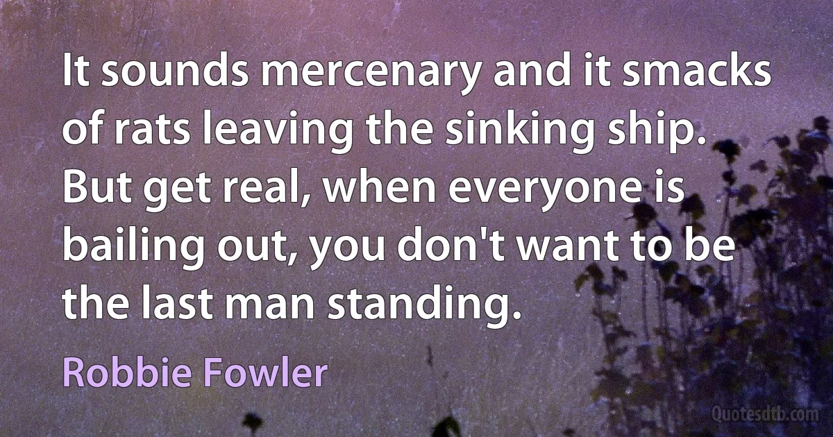 It sounds mercenary and it smacks of rats leaving the sinking ship. But get real, when everyone is bailing out, you don't want to be the last man standing. (Robbie Fowler)