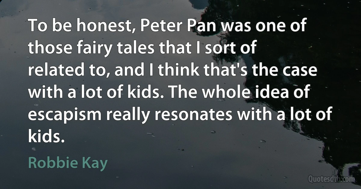 To be honest, Peter Pan was one of those fairy tales that I sort of related to, and I think that's the case with a lot of kids. The whole idea of escapism really resonates with a lot of kids. (Robbie Kay)