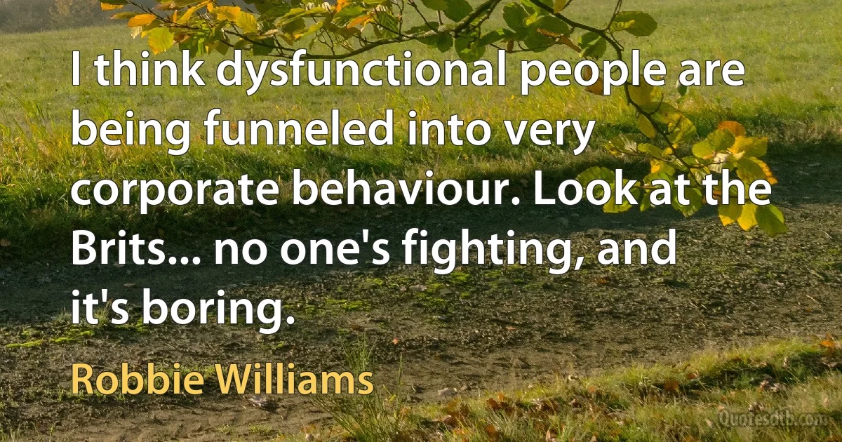 I think dysfunctional people are being funneled into very corporate behaviour. Look at the Brits... no one's fighting, and it's boring. (Robbie Williams)