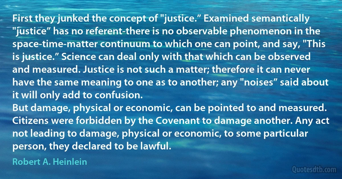 First they junked the concept of "justice.” Examined semantically "justice” has no referent-there is no observable phenomenon in the space-time-matter continuum to which one can point, and say, "This is justice.” Science can deal only with that which can be observed and measured. Justice is not such a matter; therefore it can never have the same meaning to one as to another; any "noises” said about it will only add to confusion.
But damage, physical or economic, can be pointed to and measured. Citizens were forbidden by the Covenant to damage another. Any act not leading to damage, physical or economic, to some particular person, they declared to be lawful. (Robert A. Heinlein)