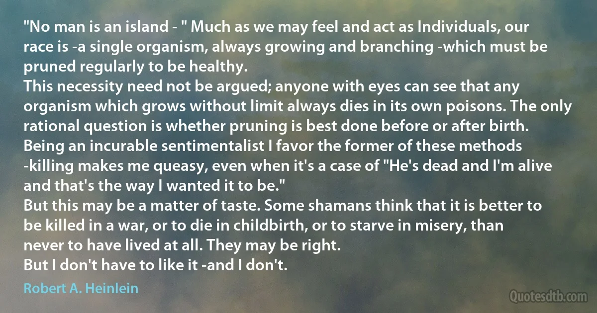 "No man is an island - " Much as we may feel and act as Individuals, our race is -a single organism, always growing and branching -which must be pruned regularly to be healthy.
This necessity need not be argued; anyone with eyes can see that any organism which grows without limit always dies in its own poisons. The only rational question is whether pruning is best done before or after birth.
Being an incurable sentimentalist I favor the former of these methods -killing makes me queasy, even when it's a case of "He's dead and I'm alive and that's the way I wanted it to be."
But this may be a matter of taste. Some shamans think that it is better to be killed in a war, or to die in childbirth, or to starve in misery, than never to have lived at all. They may be right.
But I don't have to like it -and I don't. (Robert A. Heinlein)