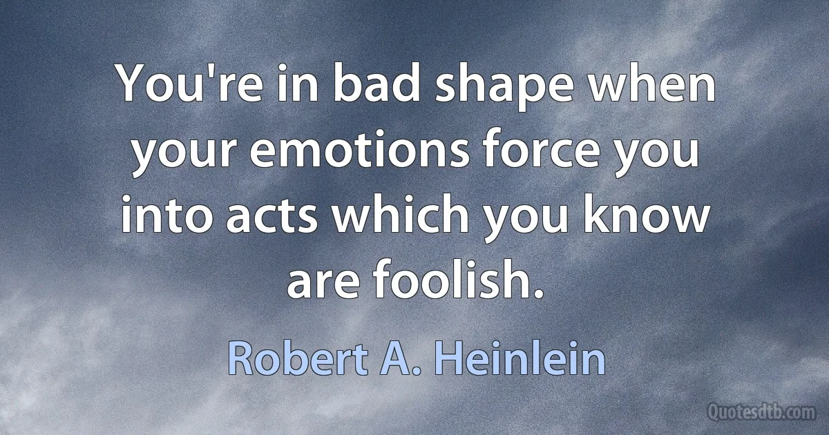 You're in bad shape when your emotions force you into acts which you know are foolish. (Robert A. Heinlein)