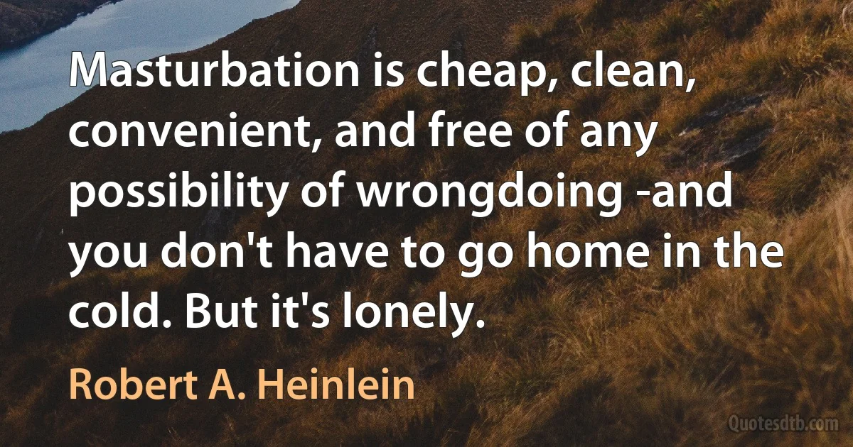 Masturbation is cheap, clean, convenient, and free of any possibility of wrongdoing -and you don't have to go home in the cold. But it's lonely. (Robert A. Heinlein)