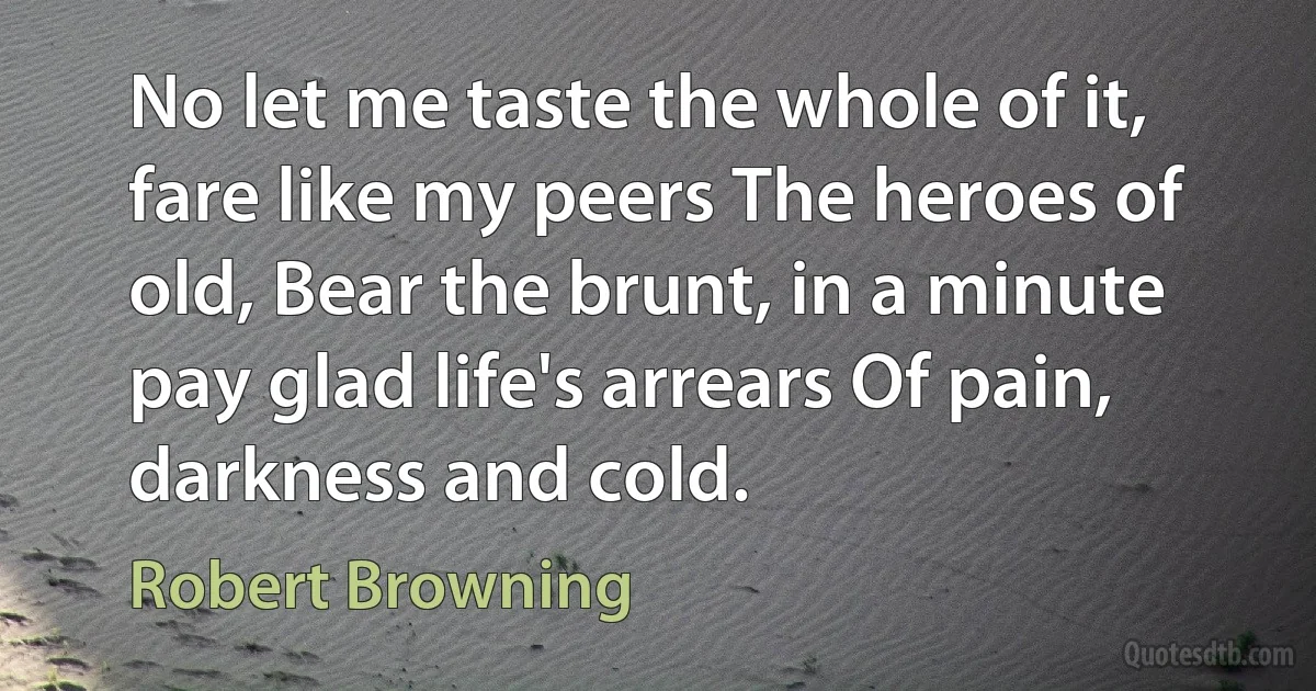 No let me taste the whole of it, fare like my peers The heroes of old, Bear the brunt, in a minute pay glad life's arrears Of pain, darkness and cold. (Robert Browning)