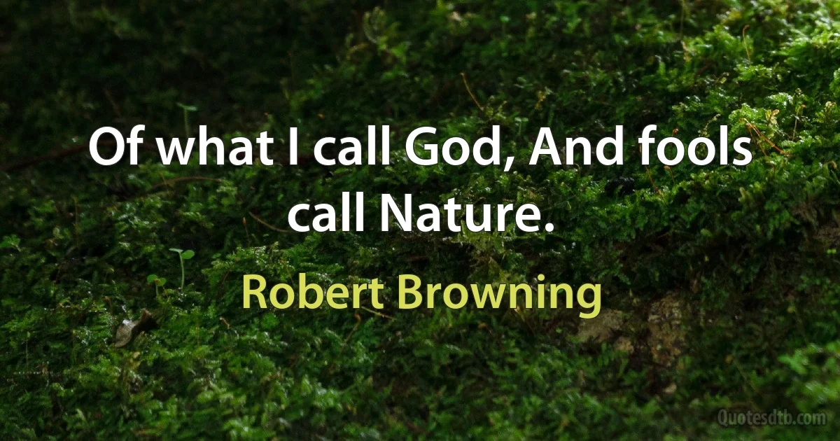 Of what I call God, And fools call Nature. (Robert Browning)