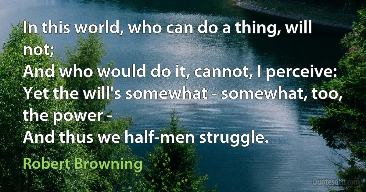 In this world, who can do a thing, will not;
And who would do it, cannot, I perceive:
Yet the will's somewhat - somewhat, too, the power -
And thus we half-men struggle. (Robert Browning)