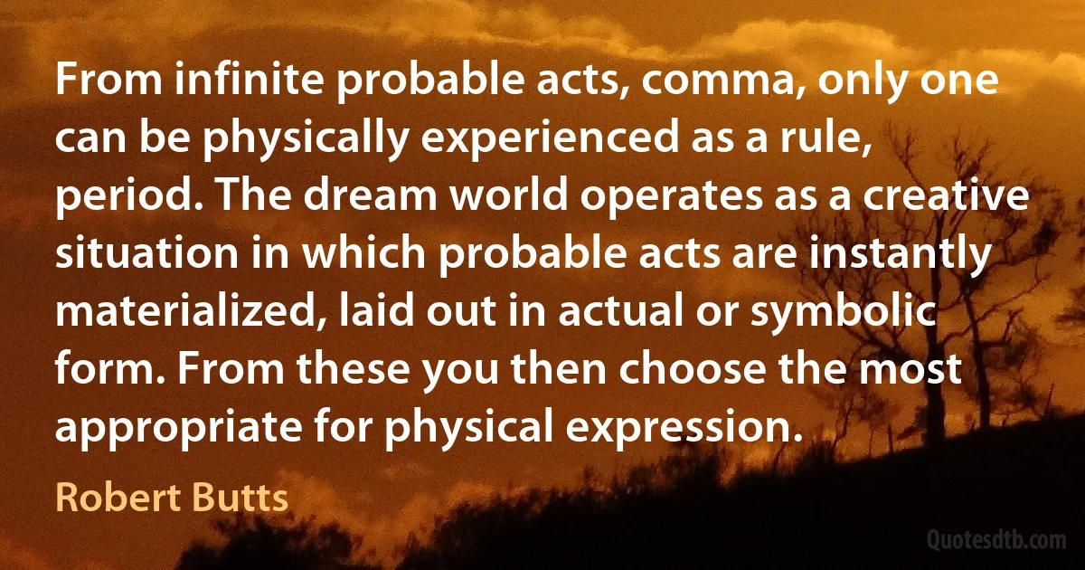 From infinite probable acts, comma, only one can be physically experienced as a rule, period. The dream world operates as a creative situation in which probable acts are instantly materialized, laid out in actual or symbolic form. From these you then choose the most appropriate for physical expression. (Robert Butts)