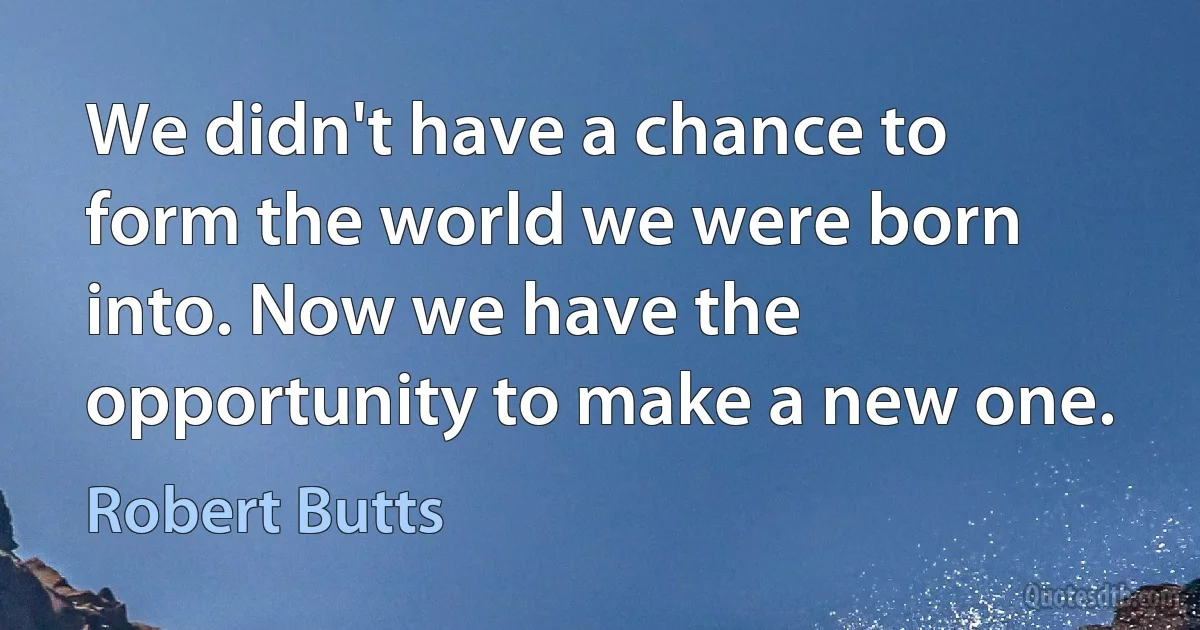 We didn't have a chance to form the world we were born into. Now we have the opportunity to make a new one. (Robert Butts)