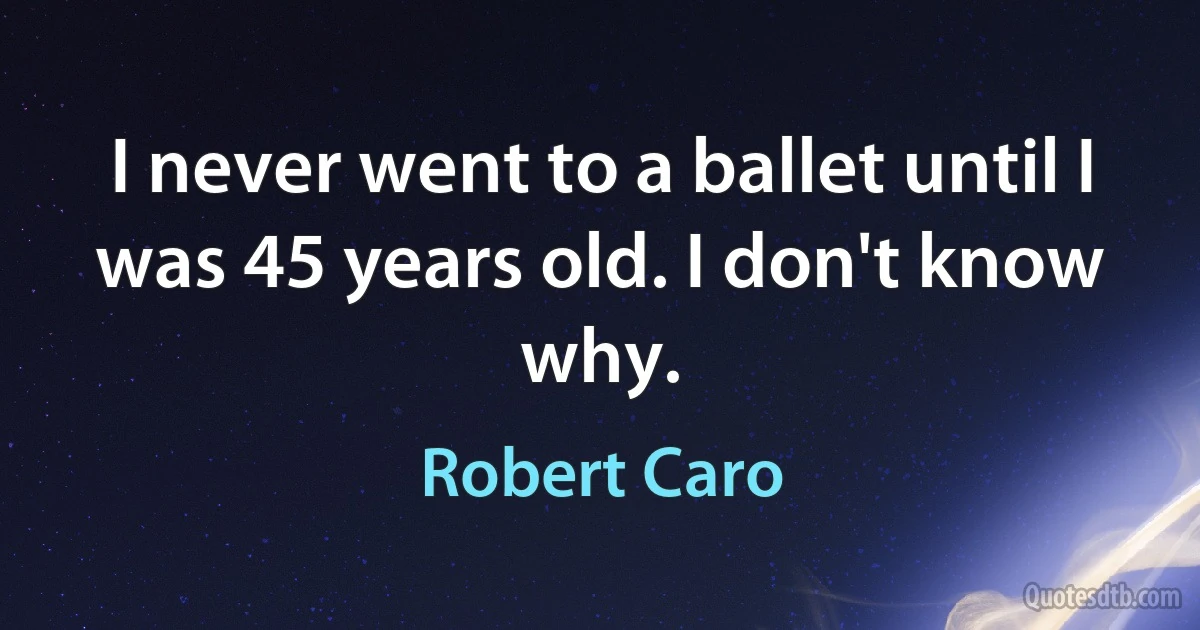 I never went to a ballet until I was 45 years old. I don't know why. (Robert Caro)