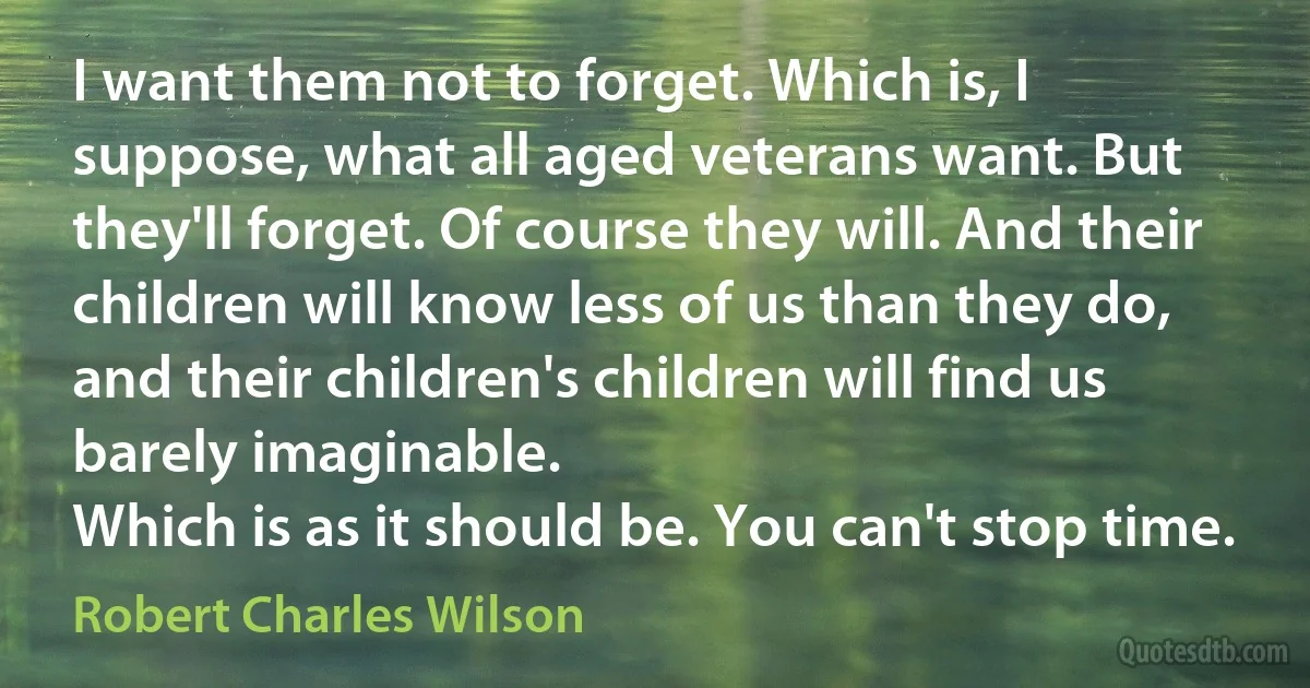 I want them not to forget. Which is, I suppose, what all aged veterans want. But they'll forget. Of course they will. And their children will know less of us than they do, and their children's children will find us barely imaginable.
Which is as it should be. You can't stop time. (Robert Charles Wilson)