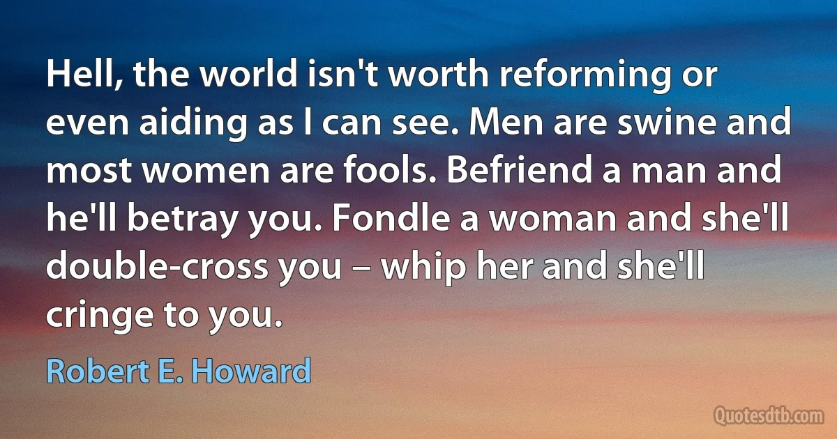 Hell, the world isn't worth reforming or even aiding as I can see. Men are swine and most women are fools. Befriend a man and he'll betray you. Fondle a woman and she'll double-cross you – whip her and she'll cringe to you. (Robert E. Howard)