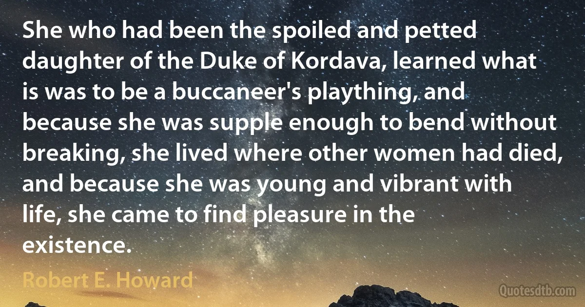 She who had been the spoiled and petted daughter of the Duke of Kordava, learned what is was to be a buccaneer's plaything, and because she was supple enough to bend without breaking, she lived where other women had died, and because she was young and vibrant with life, she came to find pleasure in the existence. (Robert E. Howard)