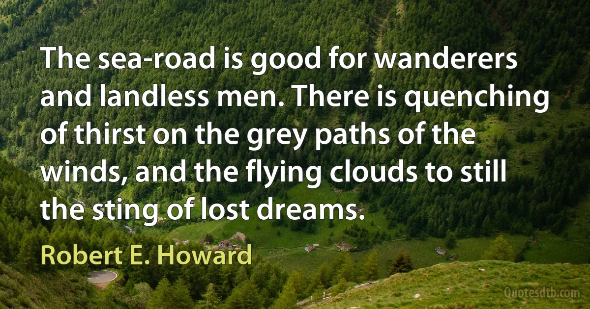 The sea-road is good for wanderers and landless men. There is quenching of thirst on the grey paths of the winds, and the flying clouds to still the sting of lost dreams. (Robert E. Howard)