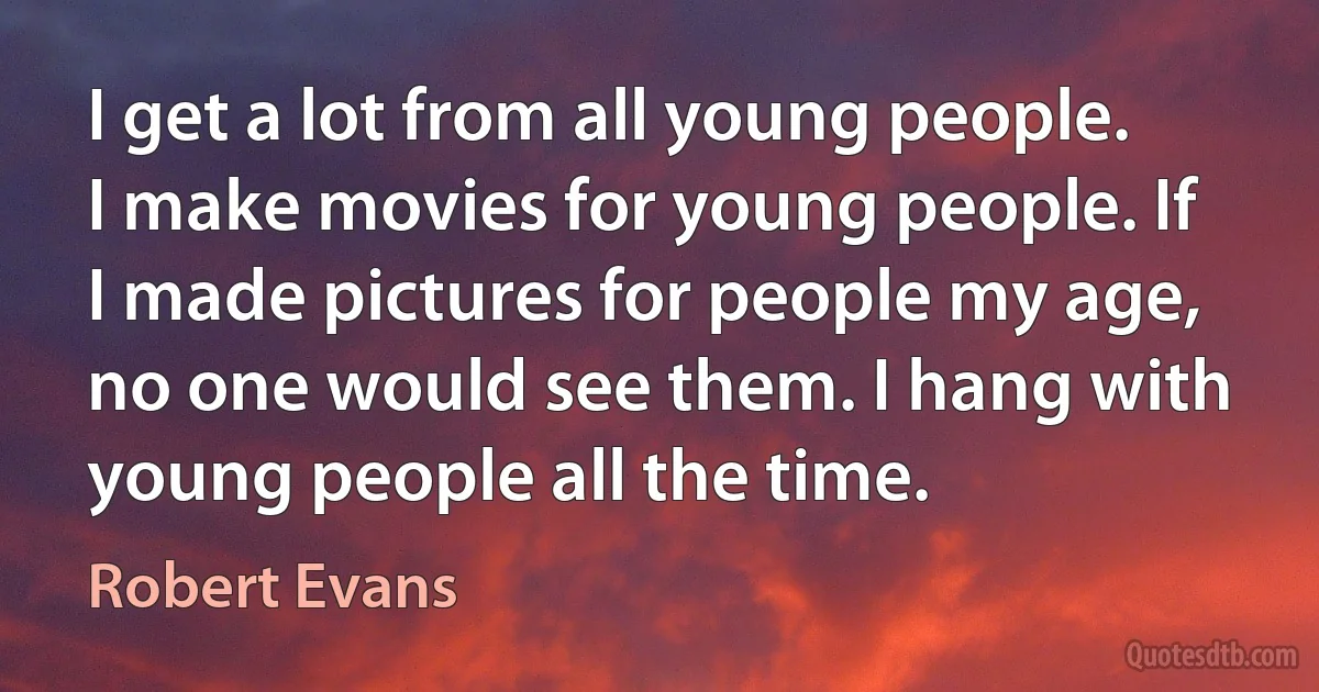 I get a lot from all young people. I make movies for young people. If I made pictures for people my age, no one would see them. I hang with young people all the time. (Robert Evans)