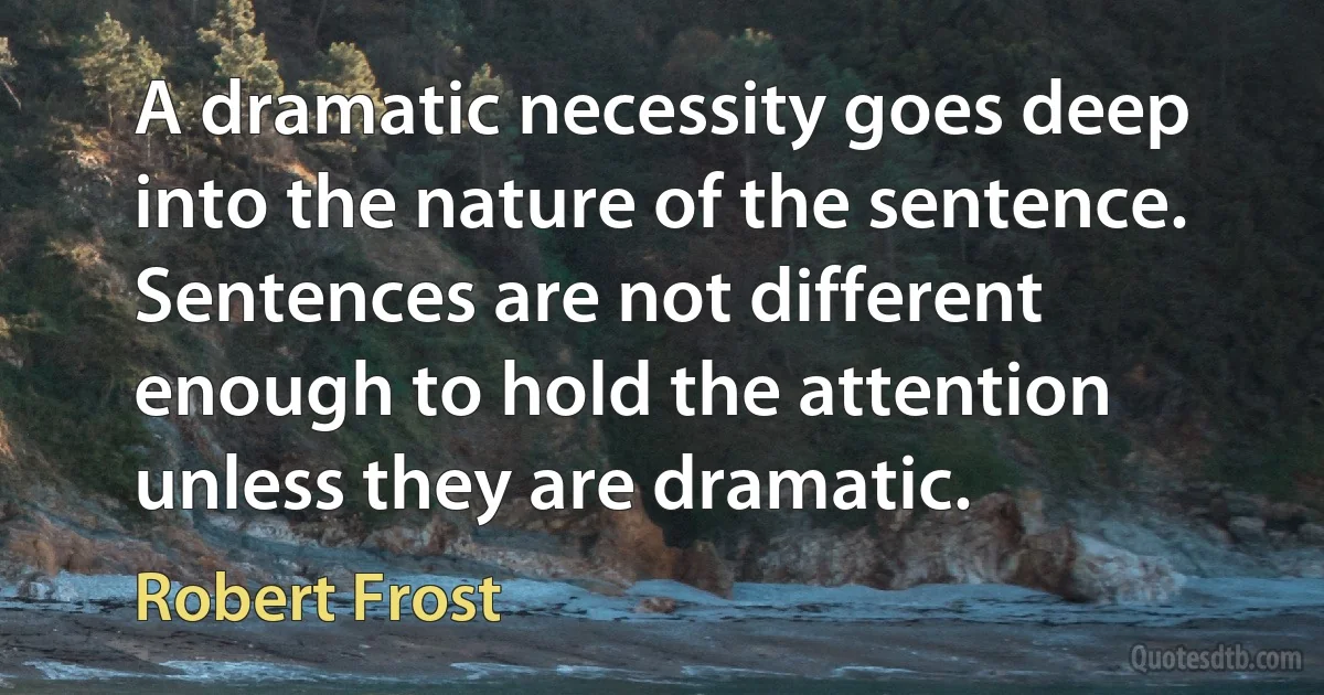 A dramatic necessity goes deep into the nature of the sentence. Sentences are not different enough to hold the attention unless they are dramatic. (Robert Frost)