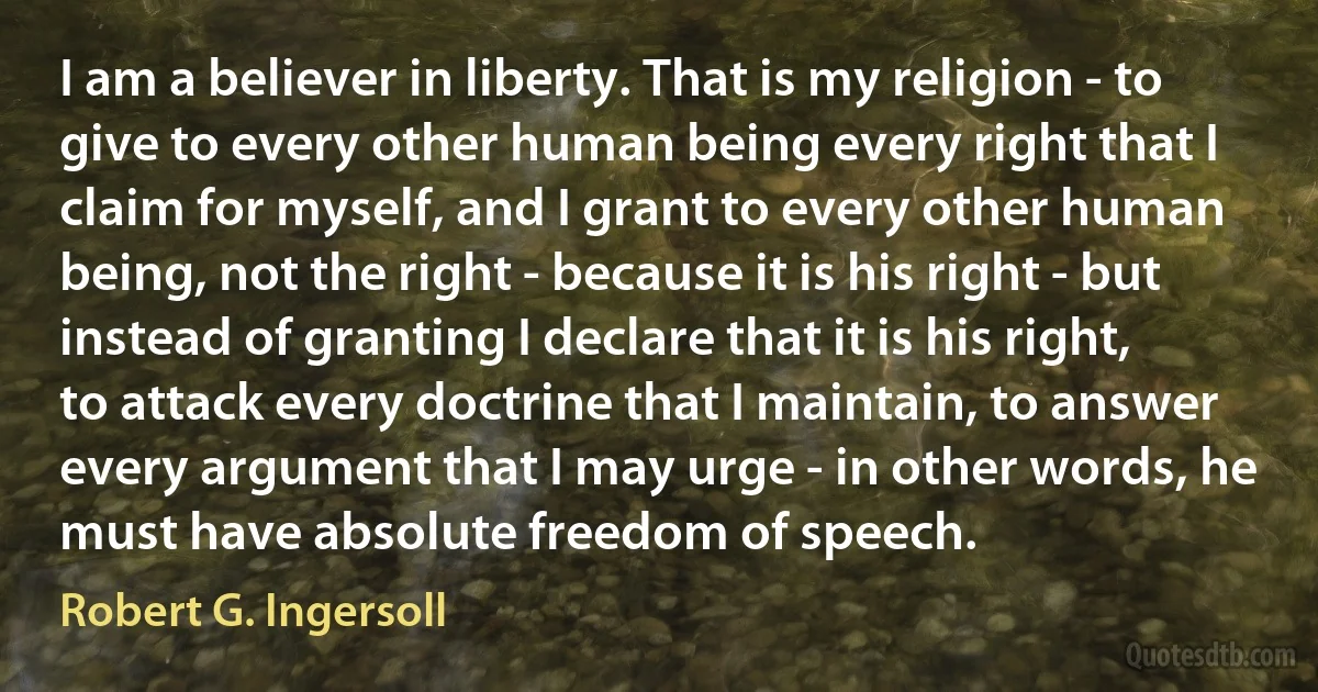 I am a believer in liberty. That is my religion - to give to every other human being every right that I claim for myself, and I grant to every other human being, not the right - because it is his right - but instead of granting I declare that it is his right, to attack every doctrine that I maintain, to answer every argument that I may urge - in other words, he must have absolute freedom of speech. (Robert G. Ingersoll)