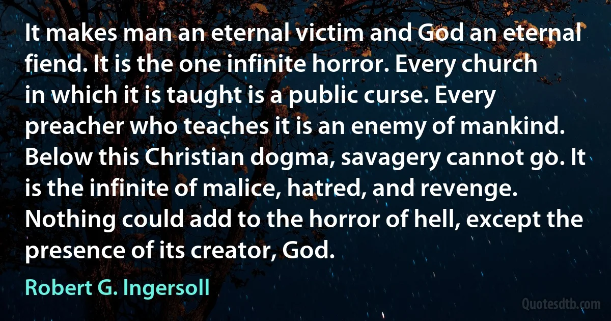 It makes man an eternal victim and God an eternal fiend. It is the one infinite horror. Every church in which it is taught is a public curse. Every preacher who teaches it is an enemy of mankind. Below this Christian dogma, savagery cannot go. It is the infinite of malice, hatred, and revenge. Nothing could add to the horror of hell, except the presence of its creator, God. (Robert G. Ingersoll)