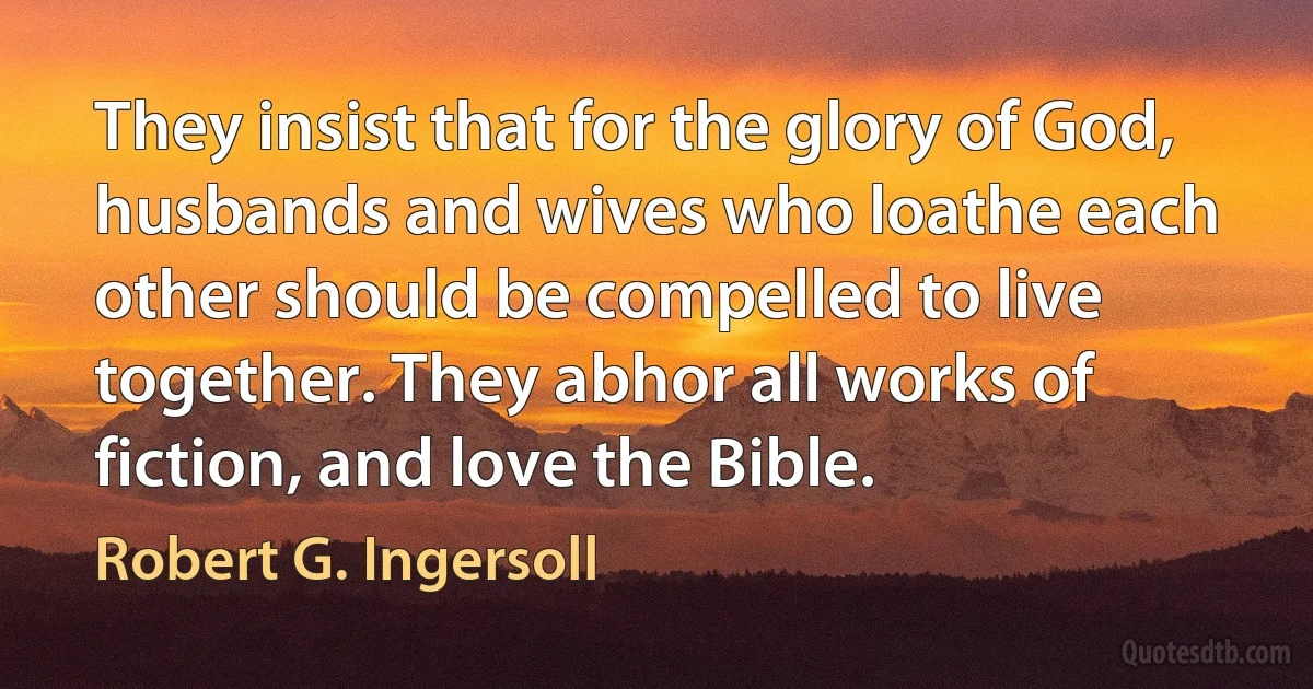 They insist that for the glory of God, husbands and wives who loathe each other should be compelled to live together. They abhor all works of fiction, and love the Bible. (Robert G. Ingersoll)