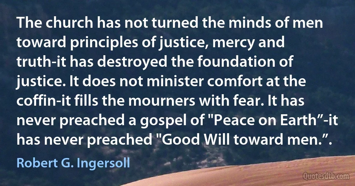 The church has not turned the minds of men toward principles of justice, mercy and truth-it has destroyed the foundation of justice. It does not minister comfort at the coffin-it fills the mourners with fear. It has never preached a gospel of "Peace on Earth”-it has never preached "Good Will toward men.”. (Robert G. Ingersoll)