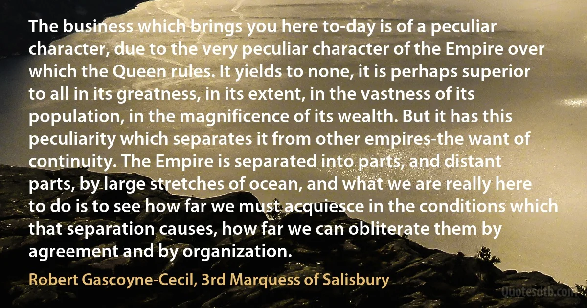 The business which brings you here to-day is of a peculiar character, due to the very peculiar character of the Empire over which the Queen rules. It yields to none, it is perhaps superior to all in its greatness, in its extent, in the vastness of its population, in the magnificence of its wealth. But it has this peculiarity which separates it from other empires-the want of continuity. The Empire is separated into parts, and distant parts, by large stretches of ocean, and what we are really here to do is to see how far we must acquiesce in the conditions which that separation causes, how far we can obliterate them by agreement and by organization. (Robert Gascoyne-Cecil, 3rd Marquess of Salisbury)