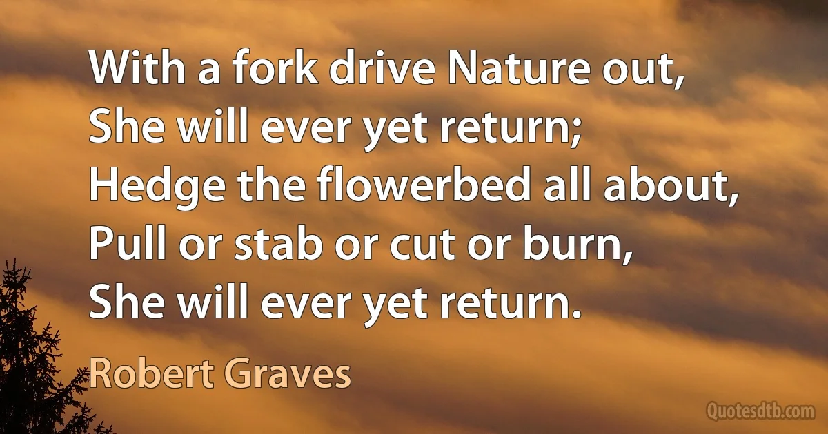 With a fork drive Nature out,
She will ever yet return;
Hedge the flowerbed all about,
Pull or stab or cut or burn,
She will ever yet return. (Robert Graves)