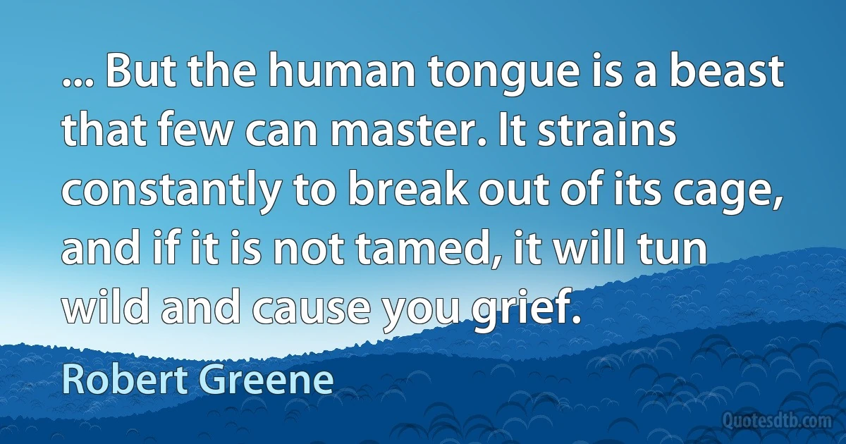 ... But the human tongue is a beast that few can master. It strains constantly to break out of its cage, and if it is not tamed, it will tun wild and cause you grief. (Robert Greene)