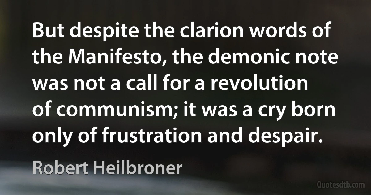 But despite the clarion words of the Manifesto, the demonic note was not a call for a revolution of communism; it was a cry born only of frustration and despair. (Robert Heilbroner)