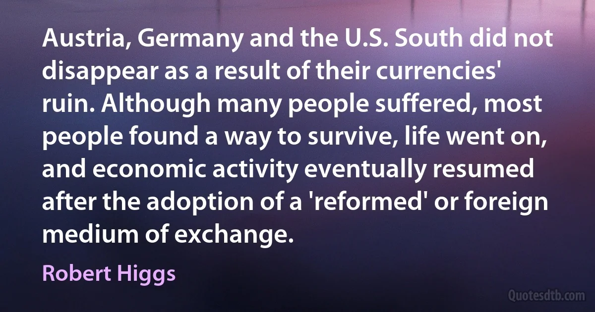 Austria, Germany and the U.S. South did not disappear as a result of their currencies' ruin. Although many people suffered, most people found a way to survive, life went on, and economic activity eventually resumed after the adoption of a 'reformed' or foreign medium of exchange. (Robert Higgs)