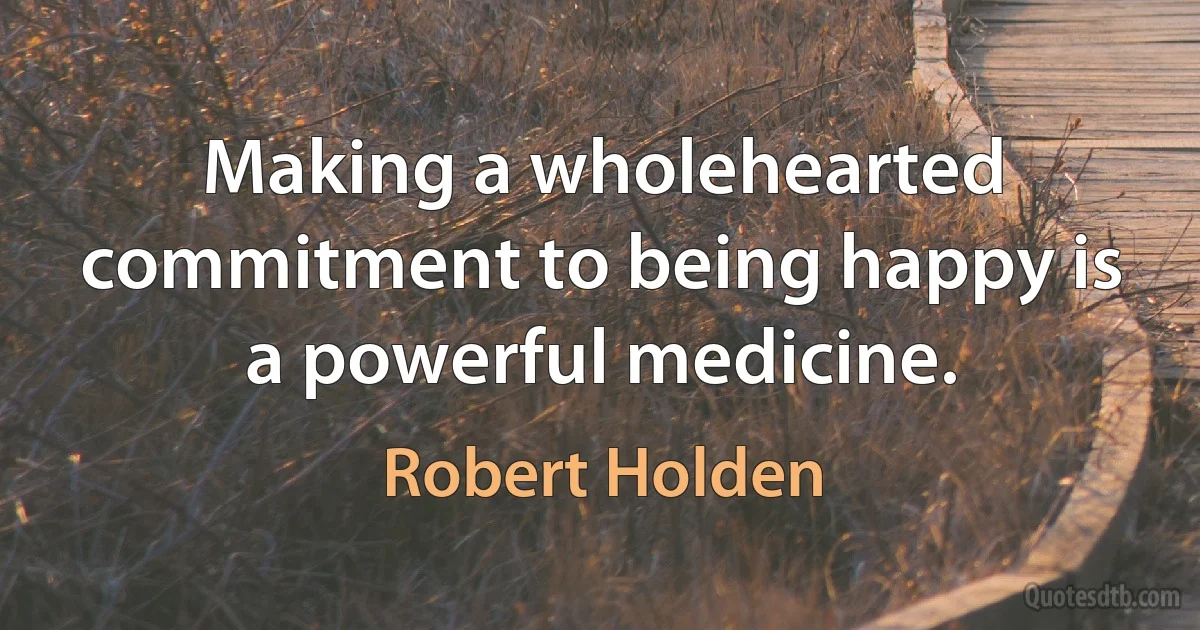 Making a wholehearted commitment to being happy is a powerful medicine. (Robert Holden)