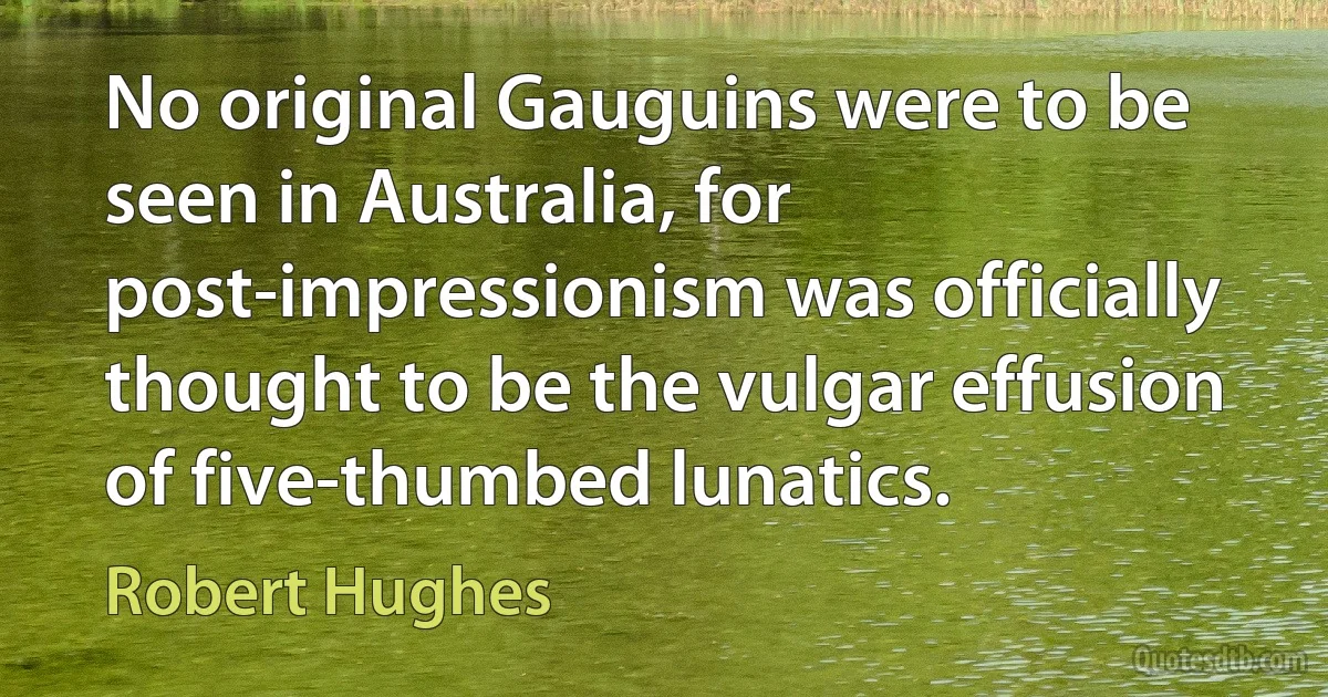 No original Gauguins were to be seen in Australia, for post-impressionism was officially thought to be the vulgar effusion of five-thumbed lunatics. (Robert Hughes)