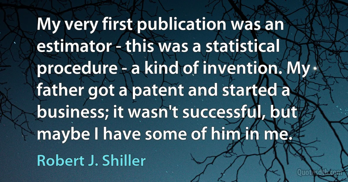 My very first publication was an estimator - this was a statistical procedure - a kind of invention. My father got a patent and started a business; it wasn't successful, but maybe I have some of him in me. (Robert J. Shiller)