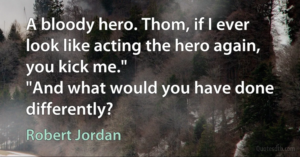 A bloody hero. Thom, if I ever look like acting the hero again, you kick me."
"And what would you have done differently? (Robert Jordan)