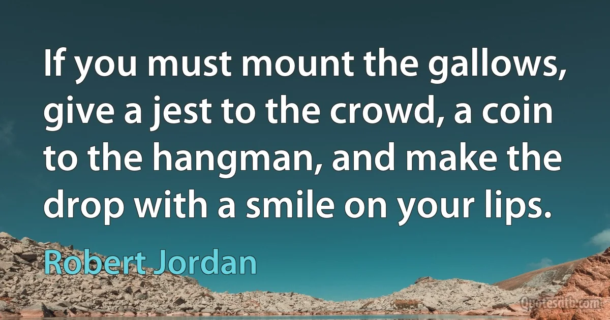 If you must mount the gallows, give a jest to the crowd, a coin to the hangman, and make the drop with a smile on your lips. (Robert Jordan)