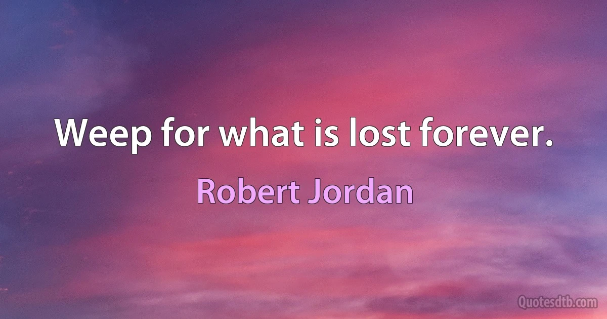 Weep for what is lost forever. (Robert Jordan)